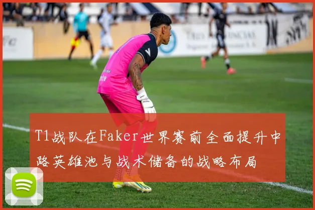 T1战队在Faker世界赛前全面提升中路英雄池与战术储备的战略布局