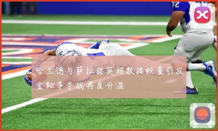 哈兰德与萨拉赫英超数据较量引发金靴争夺战再度升温