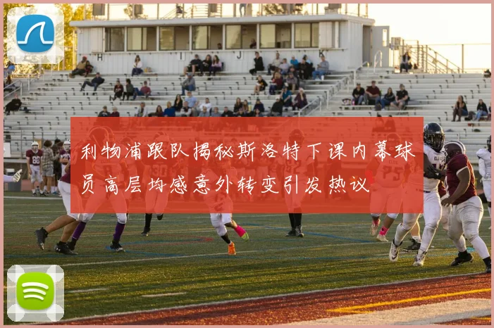 利物浦跟队揭秘斯洛特下课内幕球员高层均感意外转变引发热议