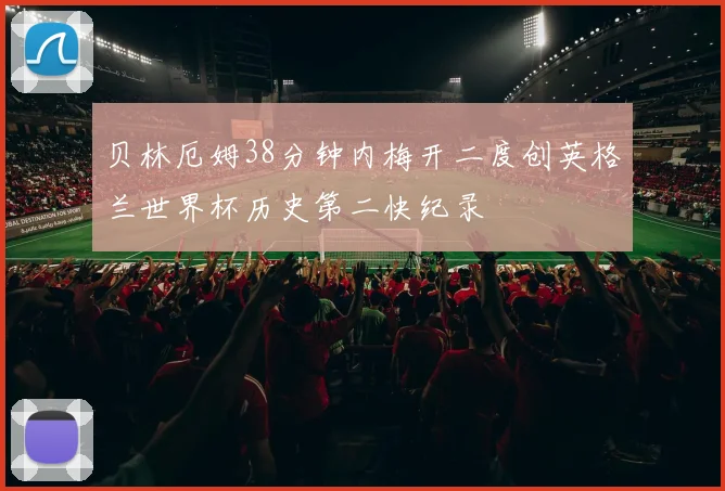 贝林厄姆38分钟内梅开二度创英格兰世界杯历史第二快纪录