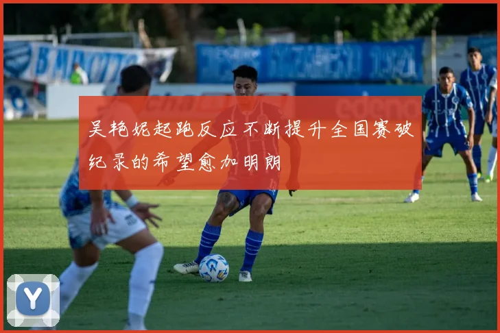 吴艳妮起跑反应不断提升全国赛破纪录的希望愈加明朗