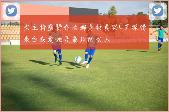 女主持盛赞乔治娜身材真实C罗深情表白我爱她是最好的女人