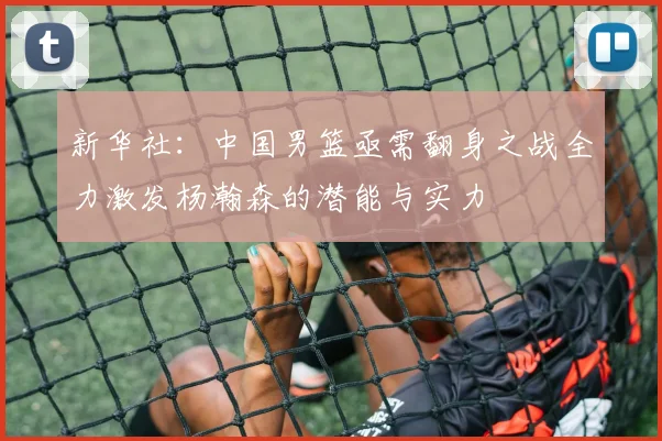 新华社：中国男篮亟需翻身之战全力激发杨瀚森的潜能与实力