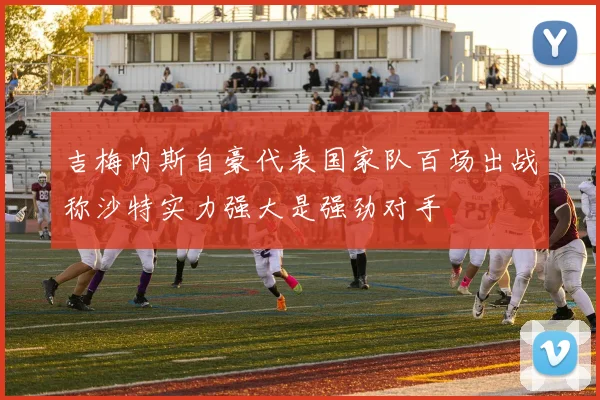 吉梅内斯自豪代表国家队百场出战称沙特实力强大是强劲对手