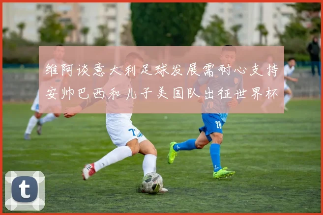 维阿谈意大利足球发展需耐心支持安帅巴西和儿子美国队出征世界杯