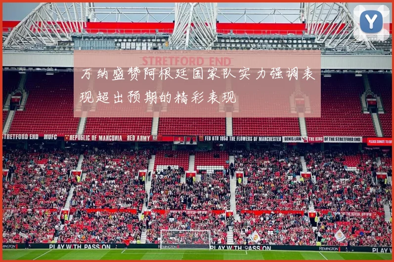 万纳盛赞阿根廷国家队实力强调表现超出预期的精彩表现