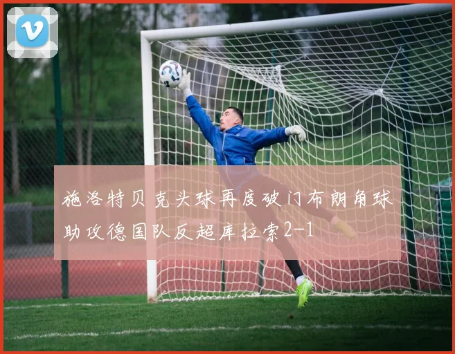 施洛特贝克头球再度破门布朗角球助攻德国队反超库拉索2-1