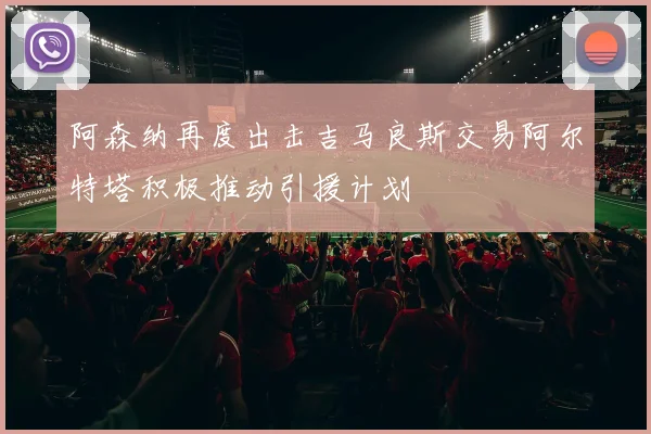 阿森纳再度出击吉马良斯交易阿尔特塔积极推动引援计划