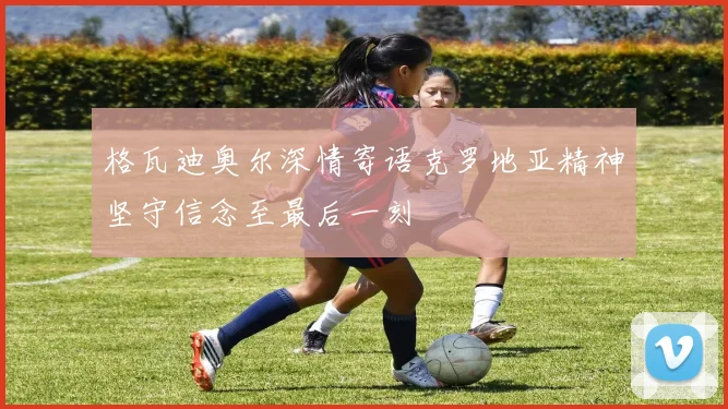 格瓦迪奥尔深情寄语克罗地亚精神坚守信念至最后一刻