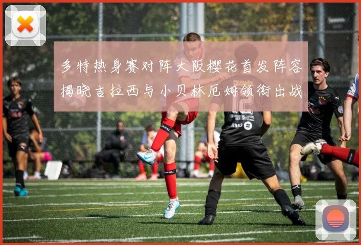 多特热身赛对阵大阪樱花首发阵容揭晓吉拉西与小贝林厄姆领衔出战